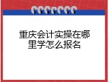 重庆会计实操在哪里学怎么报名