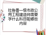 吐鲁番一级市政公用工程建造师需要学什么科目呢哪些内容