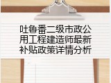 吐鲁番二级市政公用工程建造师最新补贴政策详情分析