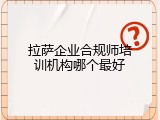 拉萨企业合规师培训机构哪个最好