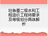 吐鲁番二级水利工程造价工程师要求及等级划分具体解析