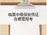 临夏中级保安员证在哪里报考