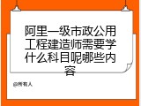 阿里一级市政公用工程建造师需要学什么科目呢哪些内容