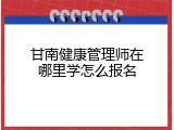 甘南健康管理师在哪里学怎么报名