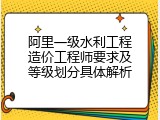 阿里一级水利工程造价工程师要求及等级划分具体解析