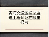 青海交通运输总监理工程师证在哪里报考