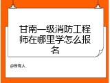 甘南一级消防工程师在哪里学怎么报名