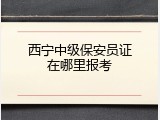 西宁中级保安员证在哪里报考