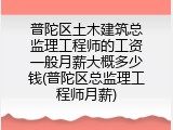 普陀区土木建筑总监理工程师的工资一般月薪大概多少钱(普陀区总监理工程师月薪)