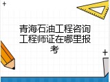 青海石油工程咨询工程师证在哪里报考