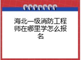 海北一级消防工程师在哪里学怎么报名