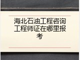 海北石油工程咨询工程师证在哪里报考