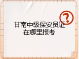 甘南中级保安员证在哪里报考