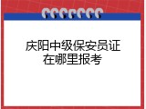 庆阳中级保安员证在哪里报考