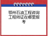 鄂州石油工程咨询工程师证在哪里报考