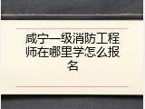 咸宁一级消防工程师在哪里学怎么报名