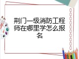 荆门一级消防工程师在哪里学怎么报名