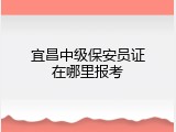 宜昌中级保安员证在哪里报考