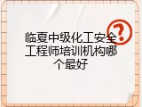 临夏中级化工安全工程师培训机构哪个最好