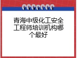 青海中级化工安全工程师培训机构哪个最好