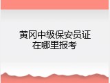 黄冈中级保安员证在哪里报考