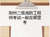 荆州二级消防工程师考试一般在哪里考