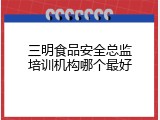 三明食品安全总监培训机构哪个最好