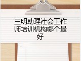 三明助理社会工作师培训机构哪个最好