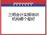 三明会计实操培训机构哪个最好