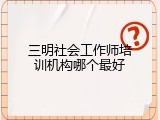 三明社会工作师培训机构哪个最好