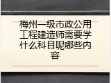 梅州一级市政公用工程建造师需要学什么科目呢哪些内容