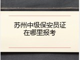 苏州中级保安员证在哪里报考