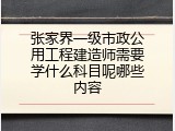 张家界一级市政公用工程建造师需要学什么科目呢哪些内容