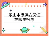 乐山中级保安员证在哪里报考