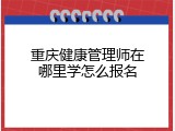 重庆健康管理师在哪里学怎么报名