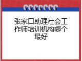 张家口助理社会工作师培训机构哪个最好