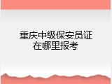重庆中级保安员证在哪里报考