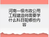 河南一级市政公用工程建造师需要学什么科目呢哪些内容