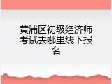 黄浦区初级经济师考试去哪里线下报名