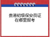 贵港初级保安员证在哪里报考