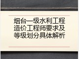 烟台一级水利工程造价工程师要求及等级划分具体解析