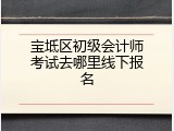 宝坻区初级会计师考试去哪里线下报名