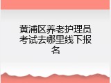 黄浦区养老护理员考试去哪里线下报名