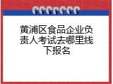黄浦区食品企业负责人考试去哪里线下报名
