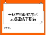玉林护师职称考试去哪里线下报名