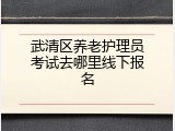 武清区养老护理员考试去哪里线下报名