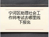 宁河区助理社会工作师考试去哪里线下报名