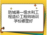 防城港一级水利工程造价工程师培训学校哪里好