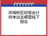 滨海新区初级会计师考试去哪里线下报名