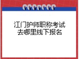 江门护师职称考试去哪里线下报名